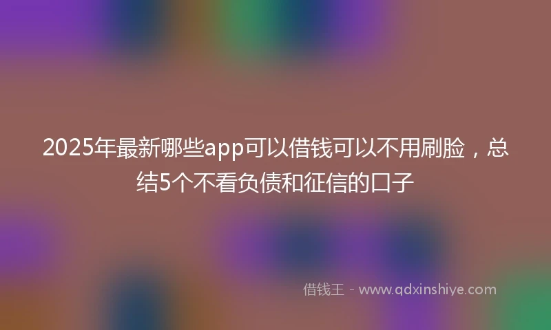 2025年最新哪些app可以借钱可以不用刷脸，总结5个不看负债和征信的口子