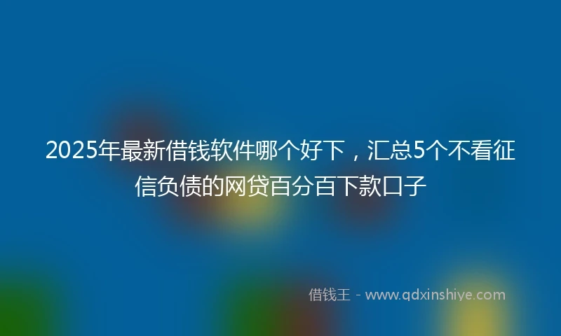 2025年最新借钱软件哪个好下，汇总5个不看征信负债的网贷百分百下款口子