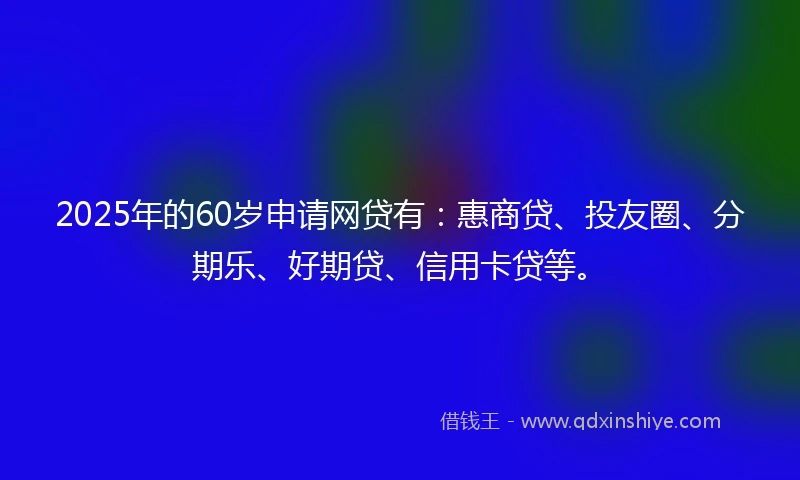 2025年的60岁申请网贷有：惠商贷、投友圈、分期乐、好期贷、信用卡贷等。