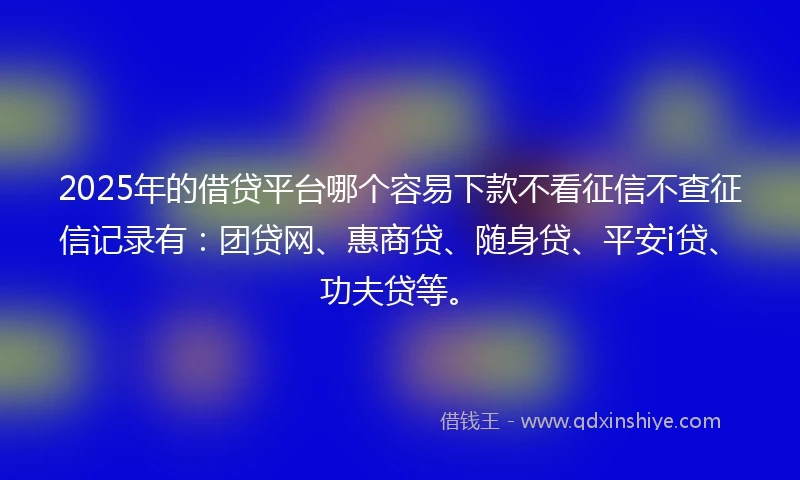 2025年的借贷平台哪个容易下款不看征信不查征信记录有：团贷网、惠商贷、随身贷、平安i贷、功夫贷等。