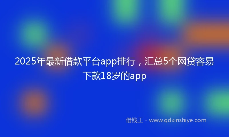 2025年最新借款平台app排行，汇总5个网贷容易下款18岁的app