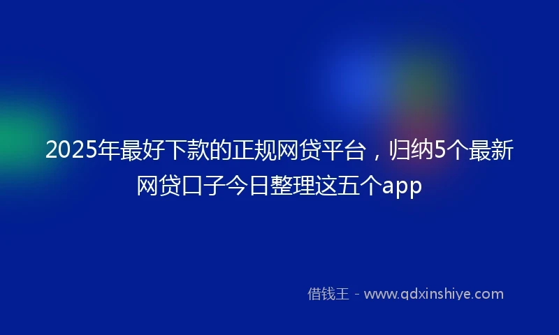 2025年最好下款的正规网贷平台，归纳5个最新网贷口子今日整理这五个app
