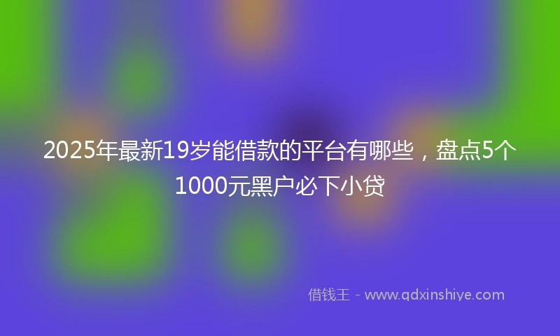 2025年最新19岁能借款的平台有哪些，盘点5个1000元黑户必下小贷