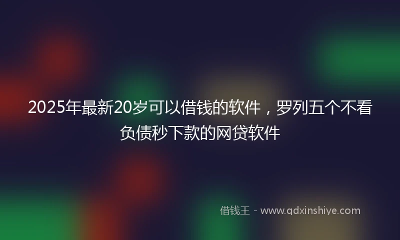 2025年最新20岁可以借钱的软件，罗列五个不看负债秒下款的网贷软件