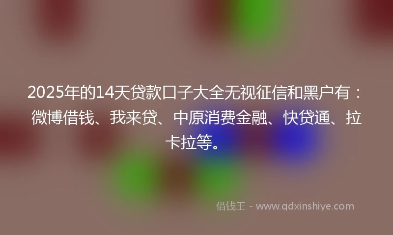 2025年的14天贷款口子大全无视征信和黑户有：微博借钱、我来贷、中原消费金融、快贷通、拉卡拉等。