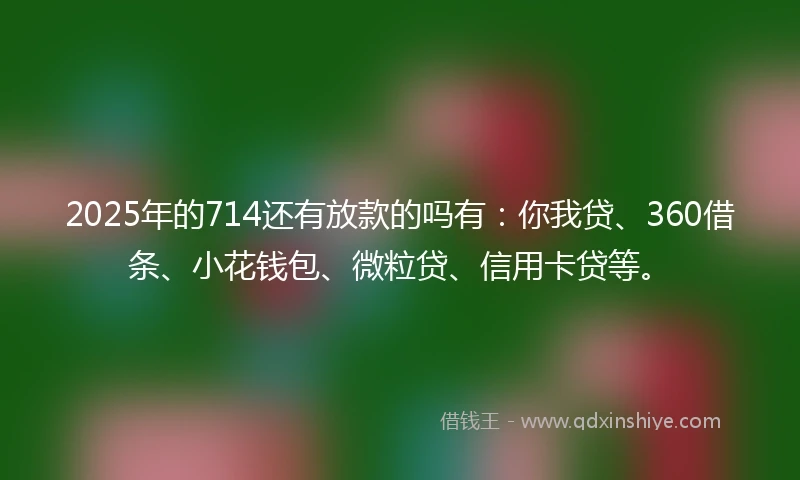 2025年的714还有放款的吗有：你我贷、360借条、小花钱包、微粒贷、信用卡贷等。