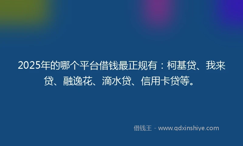 2025年的哪个平台借钱最正规有：柯基贷、我来贷、融逸花、滴水贷、信用卡贷等。