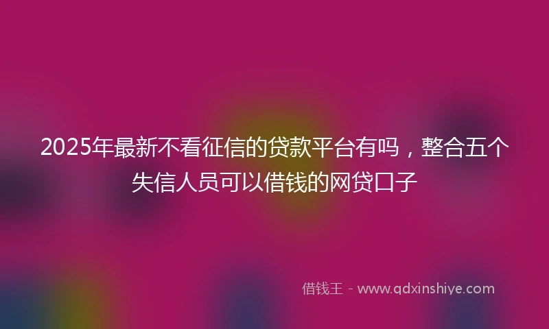 2025年最新不看征信的贷款平台有吗，整合五个失信人员可以借钱的网贷口子
