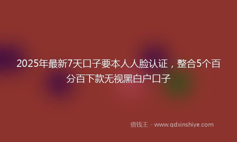 2025年最新7天口子要本人人脸认证，整合5个百分百下款无视黑白户口子