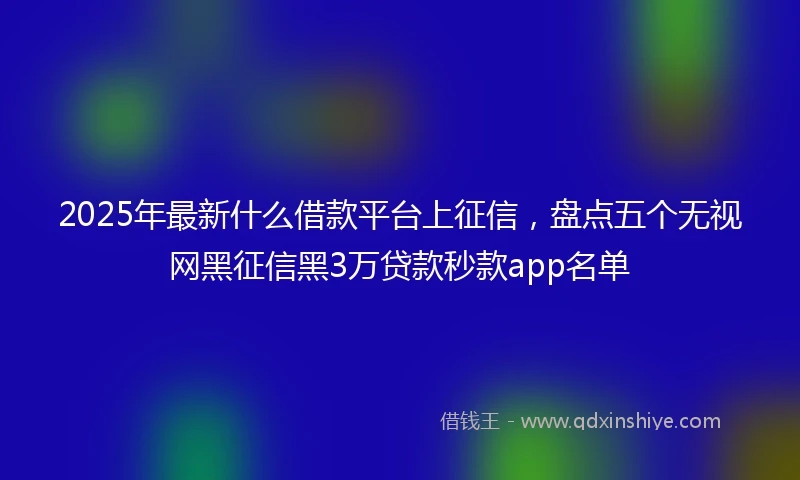 2025年最新什么借款平台上征信，盘点五个无视网黑征信黑3万贷款秒款app名单