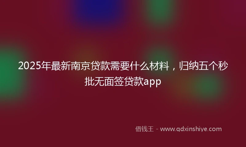 2025年最新南京贷款需要什么材料，归纳五个秒批无面签贷款app