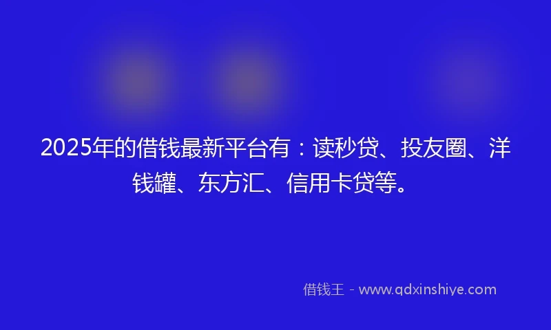 2025年的借钱最新平台有：读秒贷、投友圈、洋钱罐、东方汇、信用卡贷等。