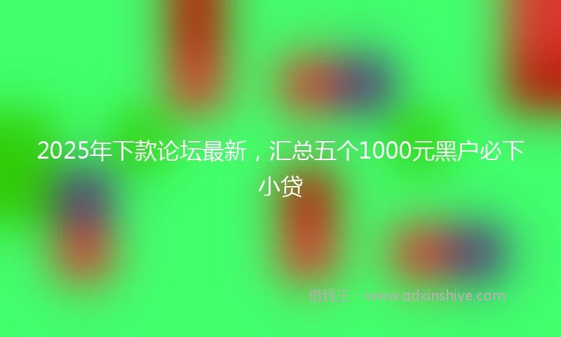 2025年下款论坛最新，汇总五个1000元黑户必下小贷