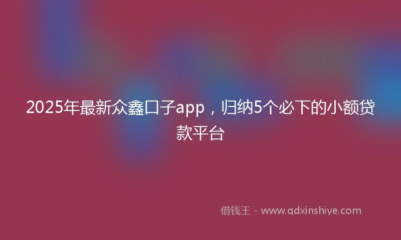 2025年最新众鑫口子app，归纳5个必下的小额贷款平台