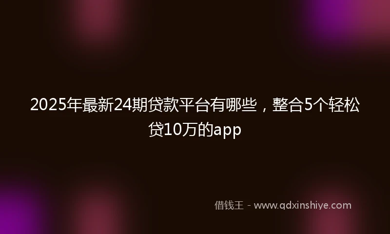 2025年最新24期贷款平台有哪些，整合5个轻松贷10万的app