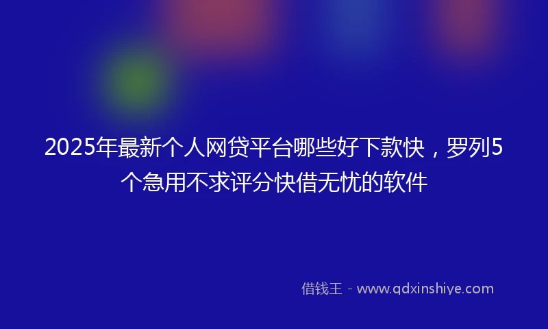 2025年最新个人网贷平台哪些好下款快，罗列5个急用不求评分快借无忧的软件