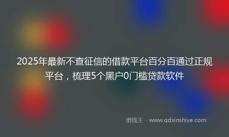 2025年最新不查征信的借款平台百分百通过正规平台，梳理5个黑户0门槛贷款软件