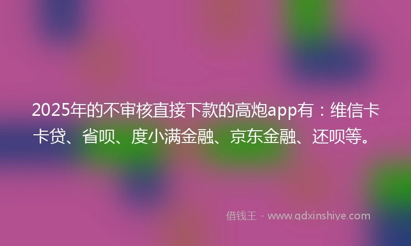2025年的不审核直接下款的高炮app有：维信卡卡贷、省呗、度小满金融、京东金融、还呗等。