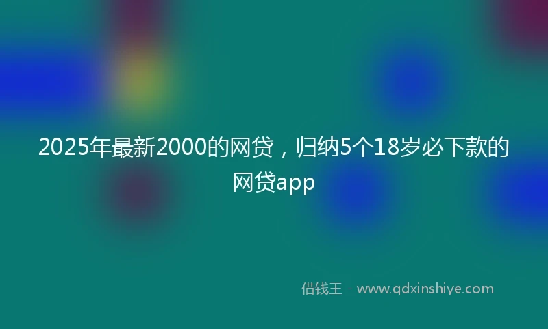 2025年最新2000的网贷，归纳5个18岁必下款的网贷app