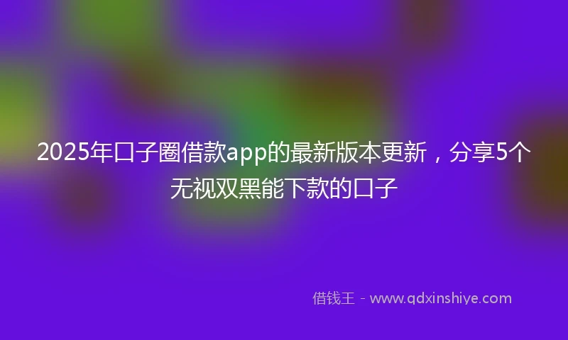 2025年口子圈借款app的最新版本更新，分享5个无视双黑能下款的口子