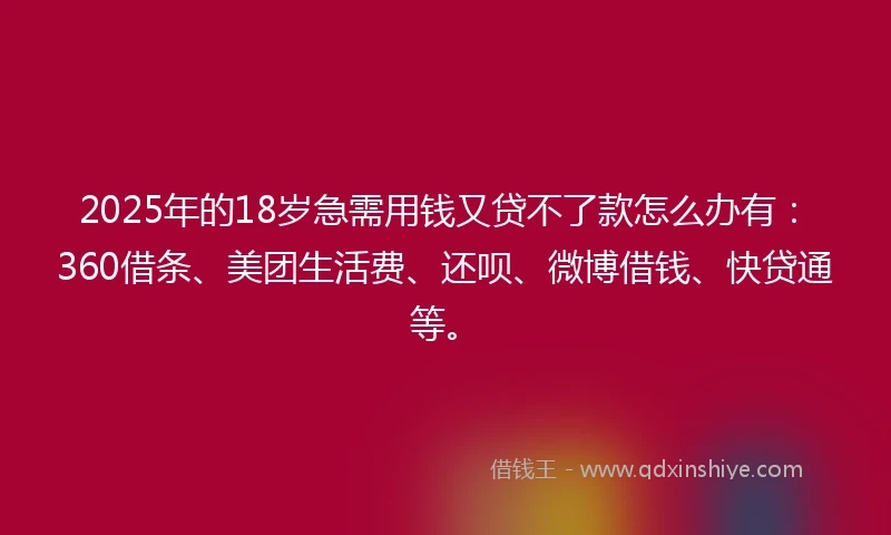 2025年的18岁急需用钱又贷不了款怎么办有：360借条、美团生活费、还呗、微博借钱、快贷通等。