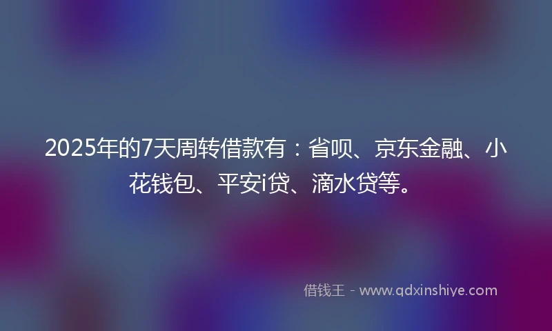 2025年的7天周转借款有：省呗、京东金融、小花钱包、平安i贷、滴水贷等。