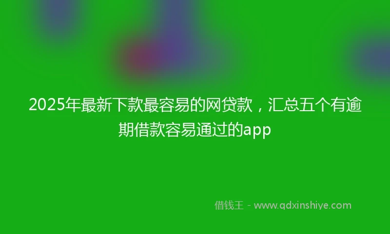 2025年最新下款最容易的网贷款，汇总五个有逾期借款容易通过的app