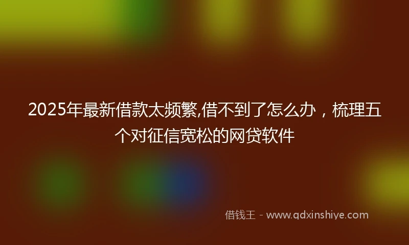 2025年最新借款太频繁,借不到了怎么办，梳理五个对征信宽松的网贷软件
