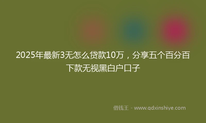 2025年最新3无怎么贷款10万，分享五个百分百下款无视黑白户口子