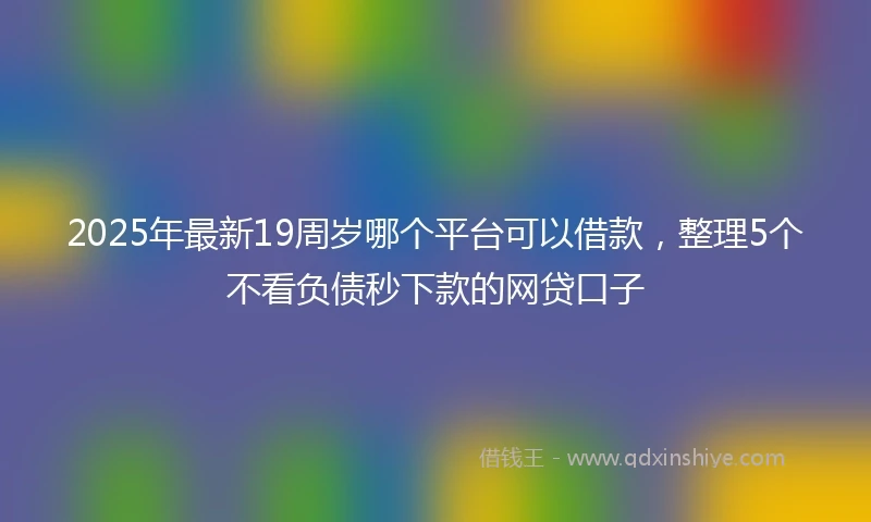 2025年最新19周岁哪个平台可以借款，整理5个不看负债秒下款的网贷口子
