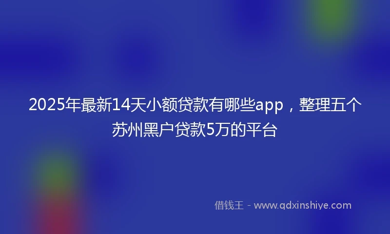 2025年最新14天小额贷款有哪些app，整理五个苏州黑户贷款5万的平台