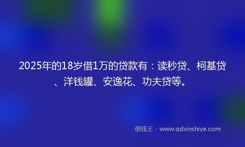 2025年的18岁借1万的贷款有：读秒贷、柯基贷、洋钱罐、安逸花、功夫贷等。