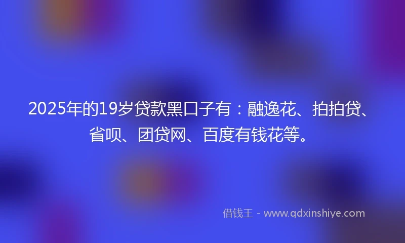 2025年的19岁贷款黑口子有：融逸花、拍拍贷、省呗、团贷网、百度有钱花等。