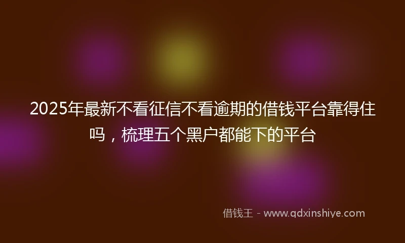 2025年最新不看征信不看逾期的借钱平台靠得住吗，梳理五个黑户都能下的平台