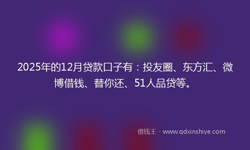 2025年的12月贷款口子有：投友圈、东方汇、微博借钱、替你还、51人品贷等。
