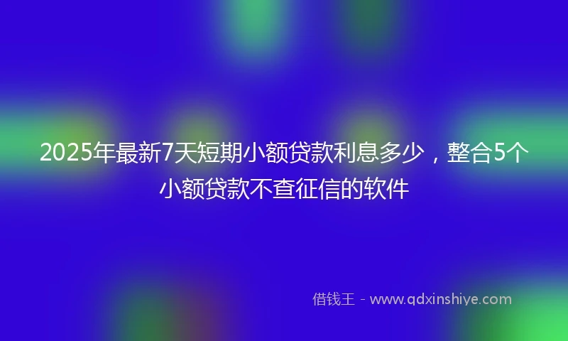 2025年最新7天短期小额贷款利息多少，整合5个小额贷款不查征信的软件
