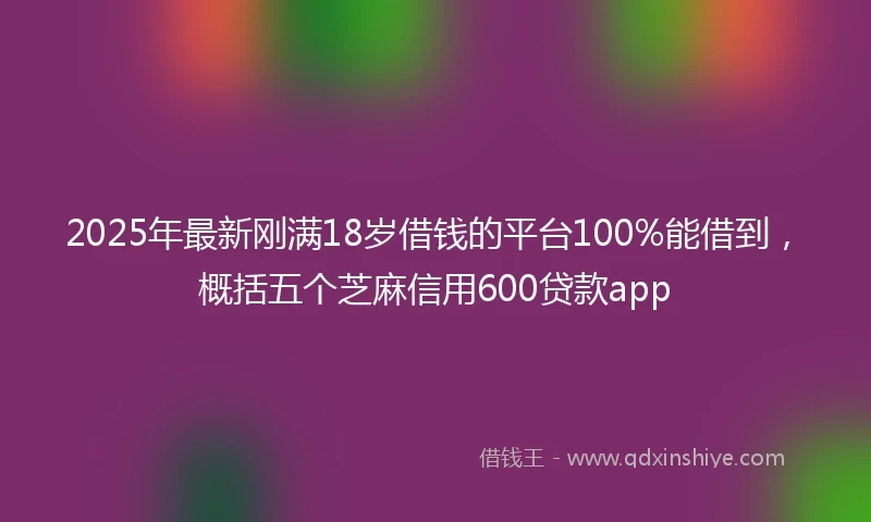 2025年最新刚满18岁借钱的平台100%能借到，概括五个芝麻信用600贷款app