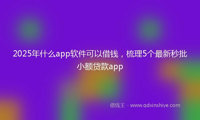 2025年什么app软件可以借钱，梳理5个最新秒批小额贷款app