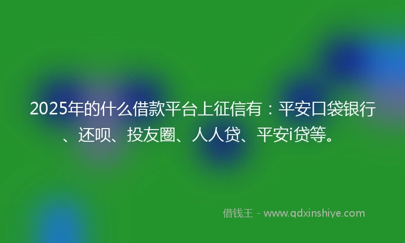 2025年的什么借款平台上征信有：平安口袋银行、还呗、投友圈、人人贷、平安i贷等。