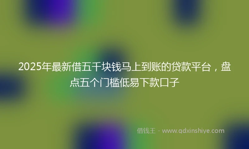 2025年最新借五千块钱马上到账的贷款平台，盘点五个门槛低易下款口子