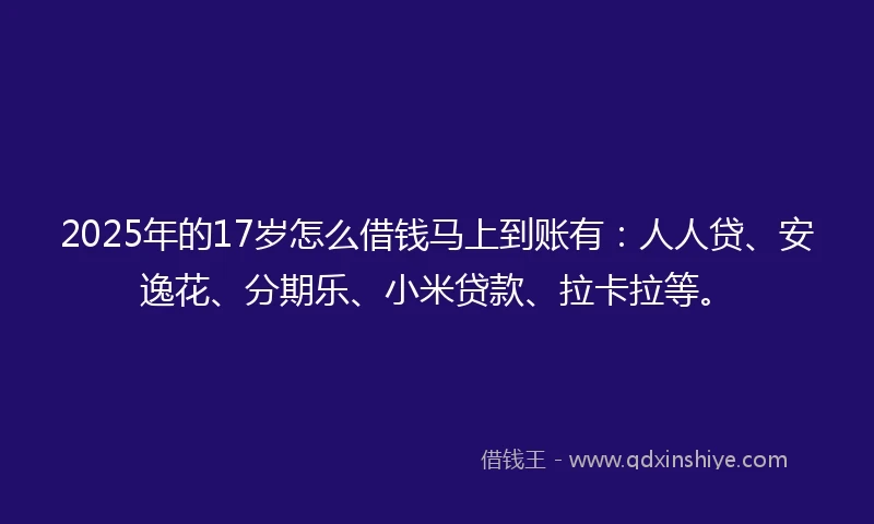2025年的17岁怎么借钱马上到账有：人人贷、安逸花、分期乐、小米贷款、拉卡拉等。