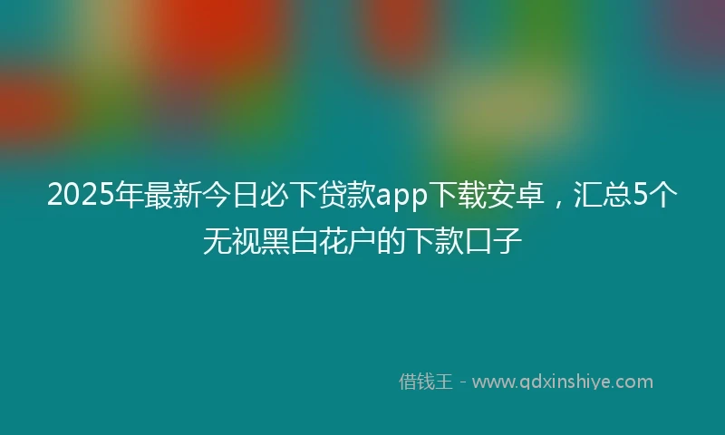 2025年最新今日必下贷款app下载安卓，汇总5个无视黑白花户的下款口子