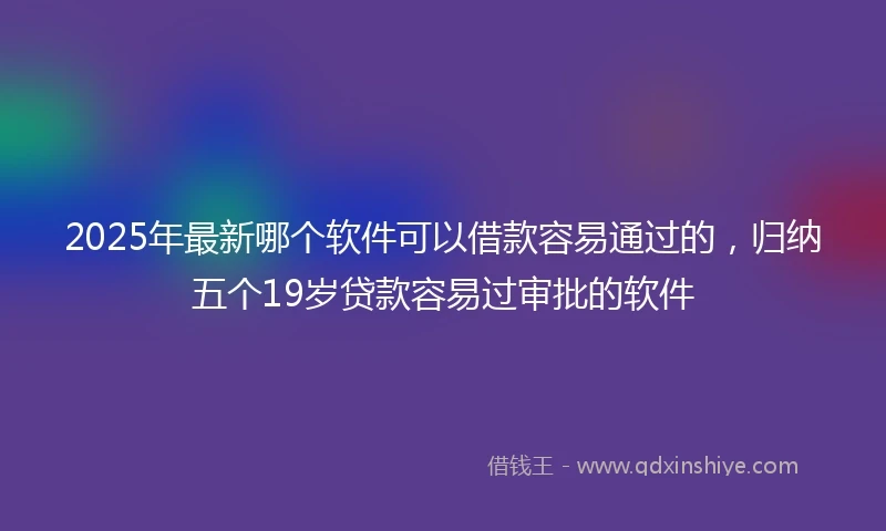 2025年最新哪个软件可以借款容易通过的，归纳五个19岁贷款容易过审批的软件
