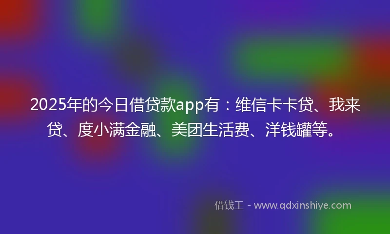 2025年的今日借贷款app有：维信卡卡贷、我来贷、度小满金融、美团生活费、洋钱罐等。