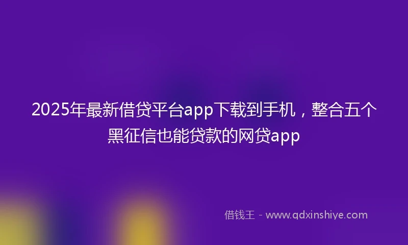 2025年最新借贷平台app下载到手机，整合五个黑征信也能贷款的网贷app