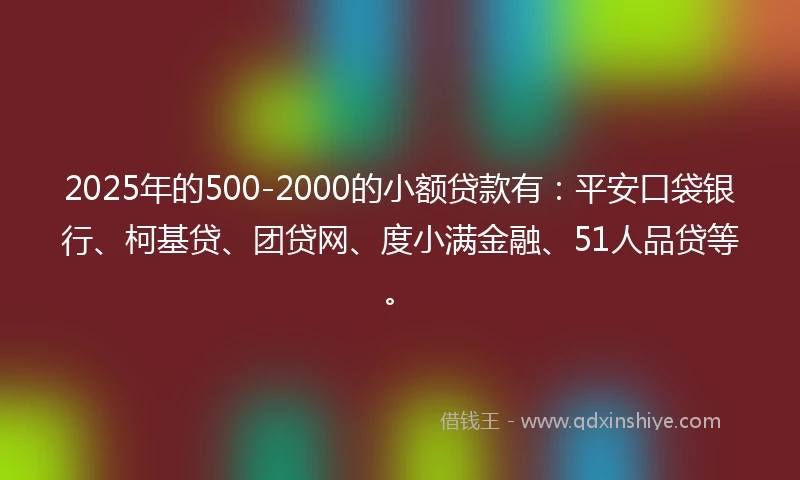 2025年的500-2000的小额贷款有：平安口袋银行、柯基贷、团贷网、度小满金融、51人品贷等。