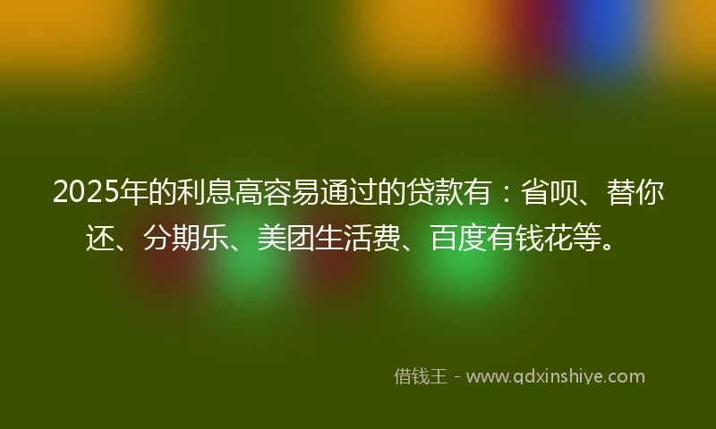 2025年的利息高容易通过的贷款有：省呗、替你还、分期乐、美团生活费、百度有钱花等。