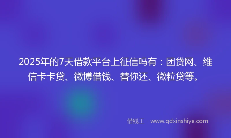 2025年的7天借款平台上征信吗有：团贷网、维信卡卡贷、微博借钱、替你还、微粒贷等。