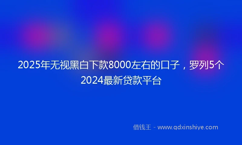 2025年无视黑白下款8000左右的口子，罗列5个2024最新贷款平台