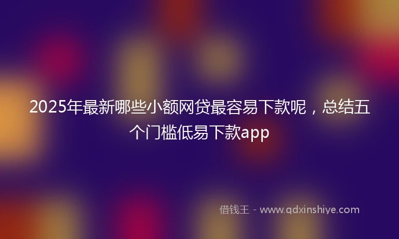 2025年最新哪些小额网贷最容易下款呢，总结五个门槛低易下款app